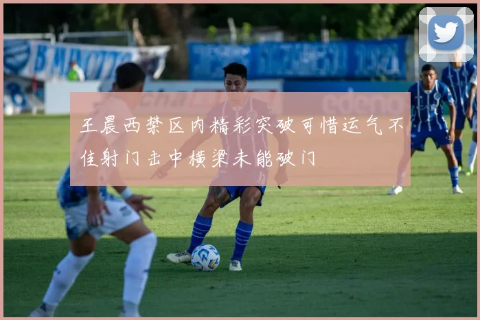 王晨西禁区内精彩突破可惜运气不佳射门击中横梁未能破门