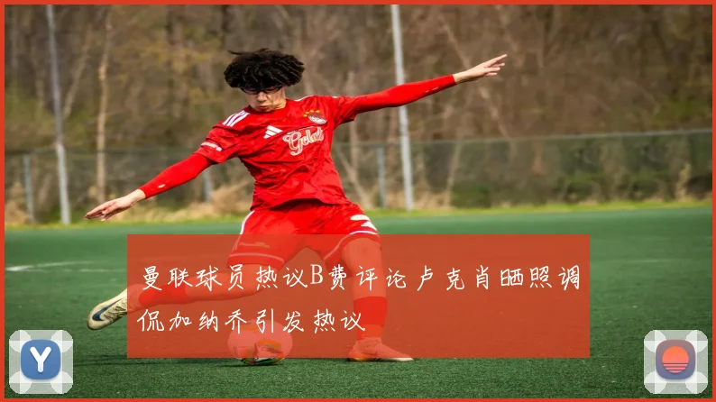 曼联球员热议B费评论卢克肖晒照调侃加纳乔引发热议