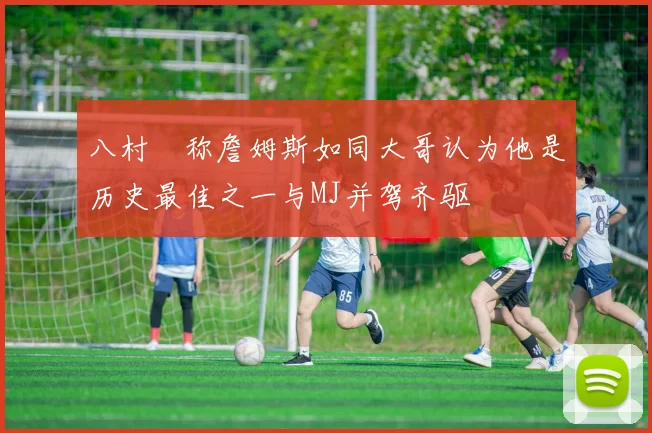 八村塁称詹姆斯如同大哥认为他是历史最佳之一与MJ并驾齐驱