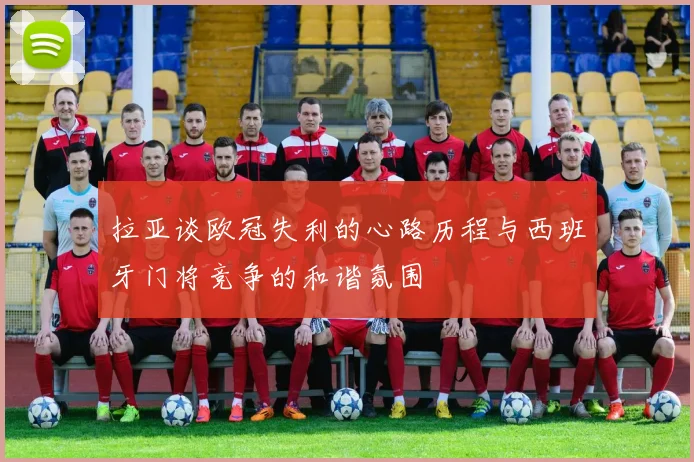 拉亚谈欧冠失利的心路历程与西班牙门将竞争的和谐氛围