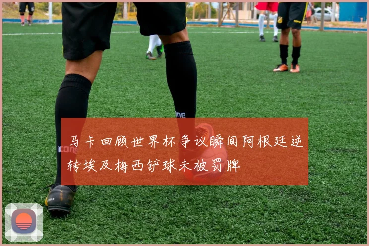 马卡回顾世界杯争议瞬间阿根廷逆转埃及梅西铲球未被罚牌