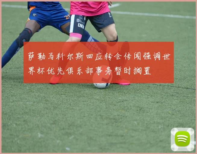 萨勒马科尔斯回应转会传闻强调世界杯优先俱乐部事务暂时搁置