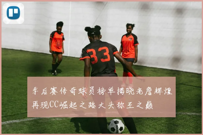 季后赛传奇球员榜单揭晓老詹辉煌再现CC崛起之路大头称王之巅