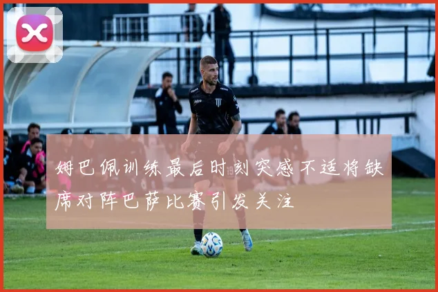 姆巴佩训练最后时刻突感不适将缺席对阵巴萨比赛引发关注