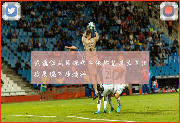 武磊伤病困扰两年依然坚持为国出战展现不屈精神