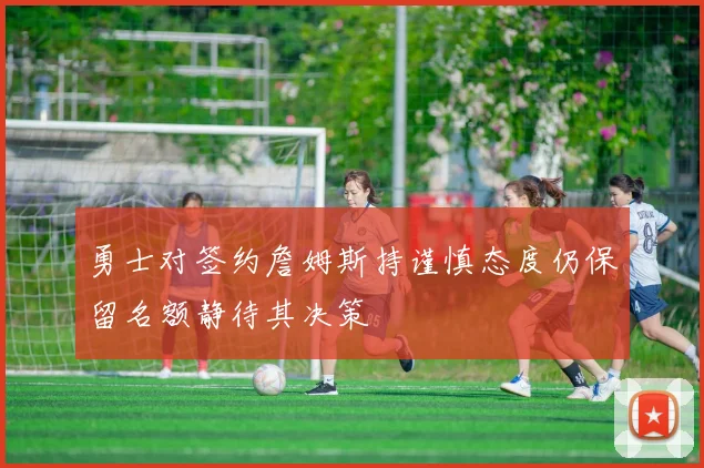 勇士对签约詹姆斯持谨慎态度仍保留名额静待其决策