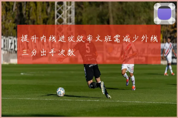 提升内线进攻效率文班需减少外线三分出手次数