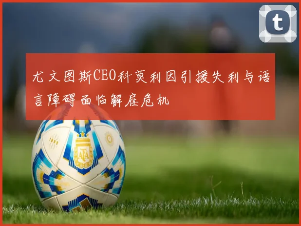 尤文图斯CEO科莫利因引援失利与语言障碍面临解雇危机