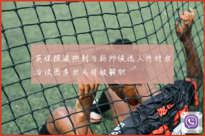 英媒报道热刺与新帅候选人许特尔洽谈图多尔或将被解职