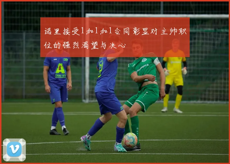 诺里接受1加1加1合同彰显对主帅职位的强烈渴望与决心