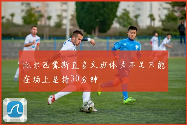 比尔西蒙斯直言文班体力不足只能在场上坚持30分钟