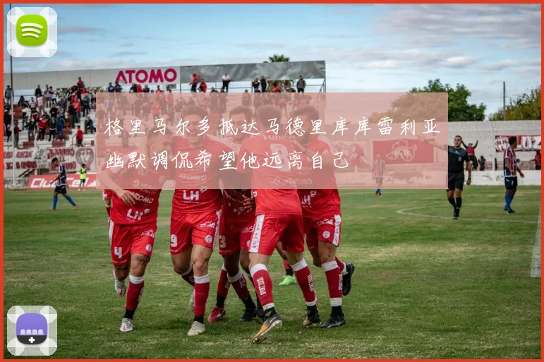 格里马尔多抵达马德里库库雷利亚幽默调侃希望他远离自己