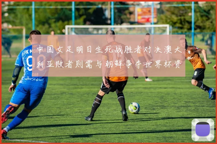 中国女足明日生死战胜者对决澳大利亚败者则需与朝鲜争夺世界杯资格