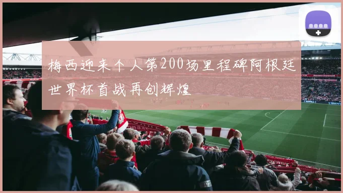 梅西迎来个人第200场里程碑阿根廷世界杯首战再创辉煌
