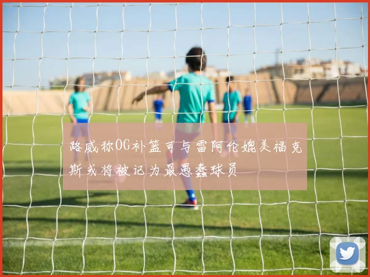 路威称OG补篮可与雷阿伦媲美福克斯或将被记为最愚蠢球员