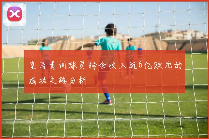 皇马青训球员转会收入近6亿欧元的成功之路分析