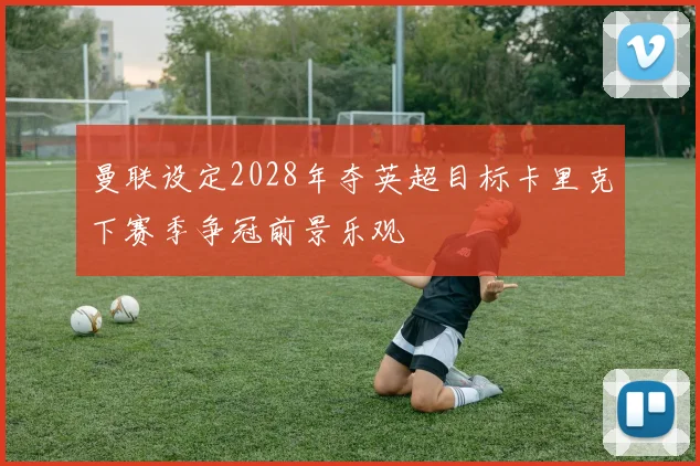 曼联设定2028年夺英超目标卡里克下赛季争冠前景乐观