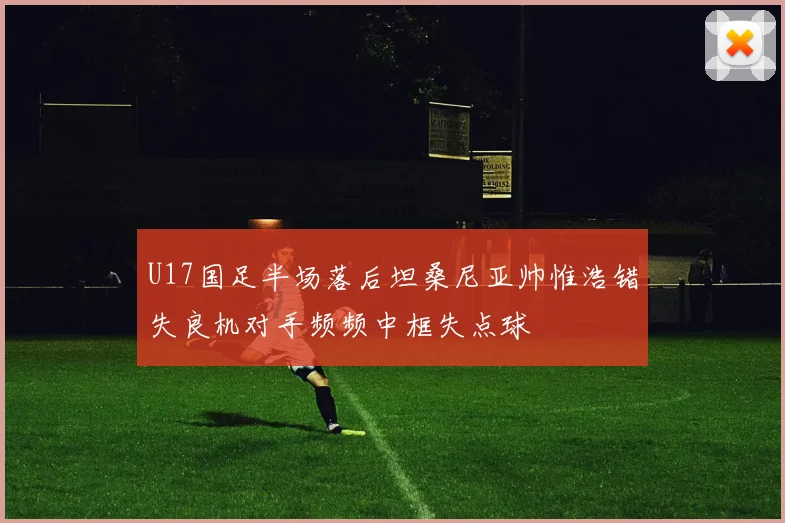 U17国足半场落后坦桑尼亚帅惟浩错失良机对手频频中框失点球