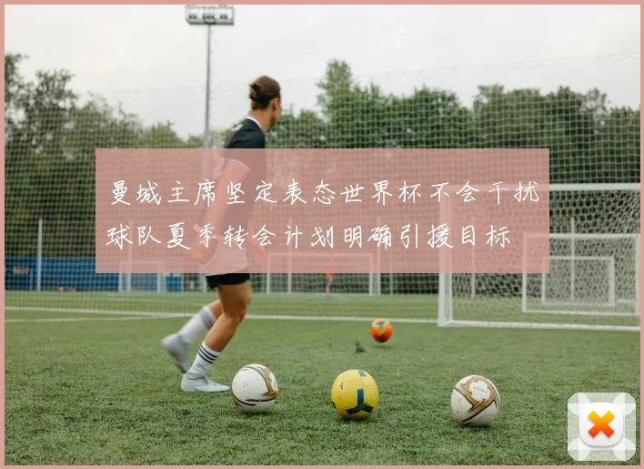 曼城主席坚定表态世界杯不会干扰球队夏季转会计划明确引援目标