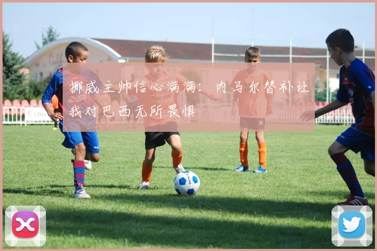 挪威主帅信心满满：内马尔替补让我对巴西无所畏惧