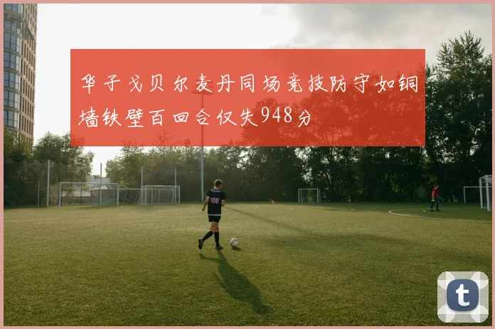 华子戈贝尔麦丹同场竞技防守如铜墙铁壁百回合仅失948分