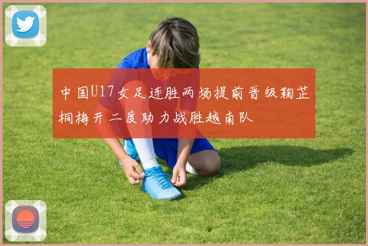 中国U17女足连胜两场提前晋级鞠芷桐梅开二度助力战胜越南队