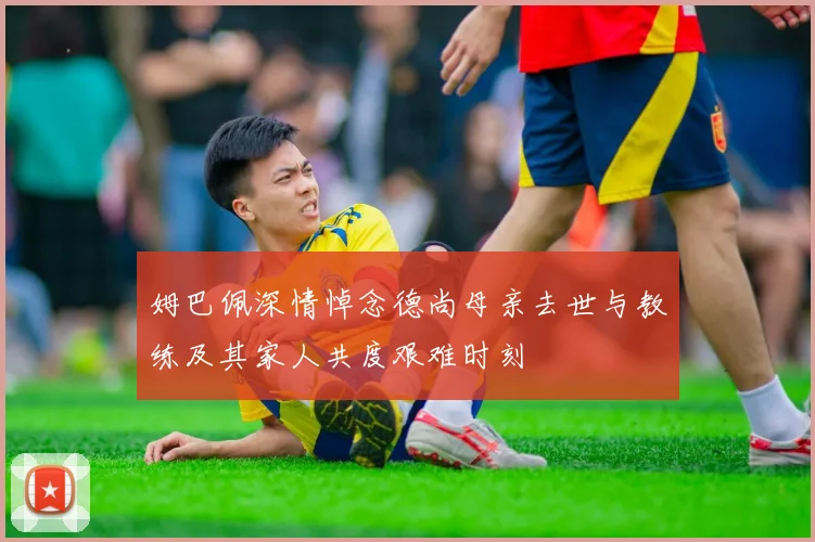 姆巴佩深情悼念德尚母亲去世与教练及其家人共度艰难时刻