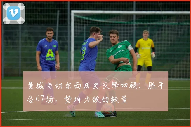 曼城与切尔西历史交锋回顾：胜平各67场，势均力敌的较量