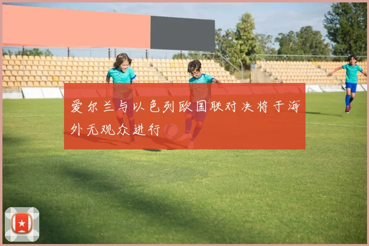 爱尔兰与以色列欧国联对决将于海外无观众进行