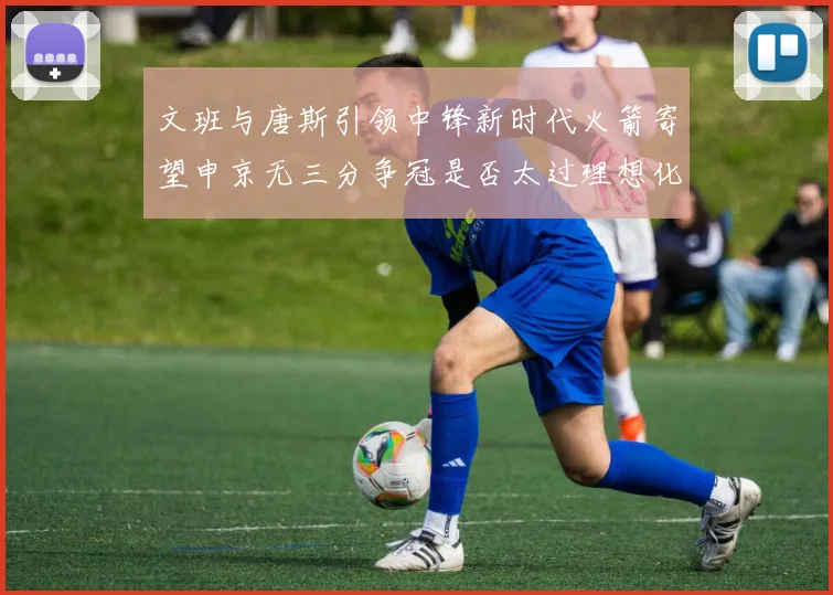文班与唐斯引领中锋新时代火箭寄望申京无三分争冠是否太过理想化