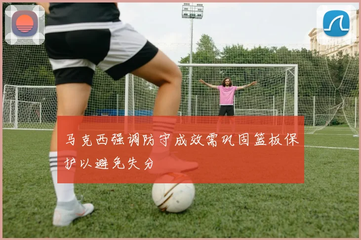 马克西强调防守成效需巩固篮板保护以避免失分