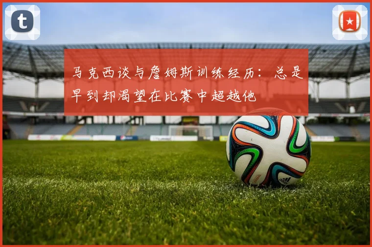马克西谈与詹姆斯训练经历：总是早到却渴望在比赛中超越他
