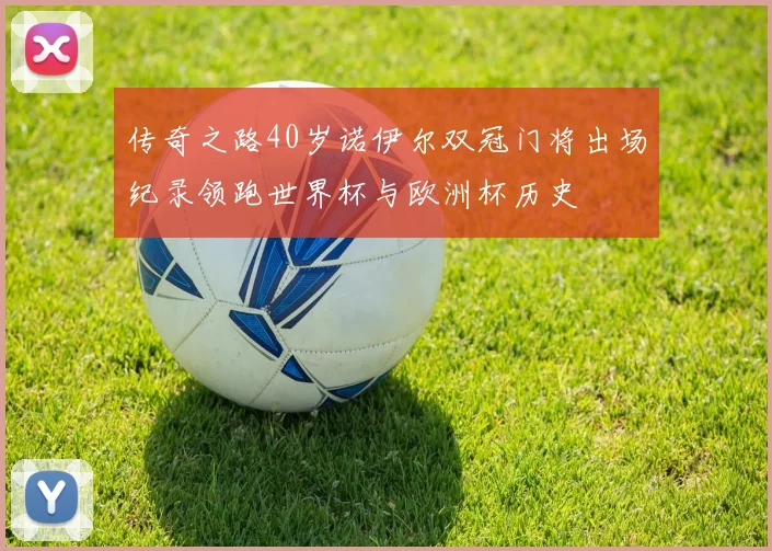 传奇之路40岁诺伊尔双冠门将出场纪录领跑世界杯与欧洲杯历史