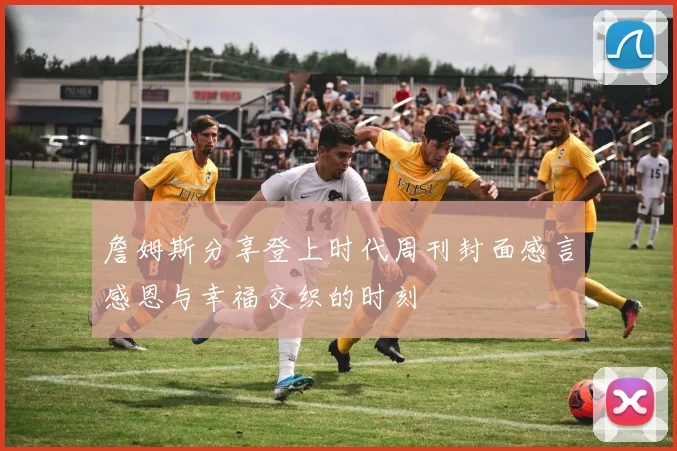 詹姆斯分享登上时代周刊封面感言感恩与幸福交织的时刻