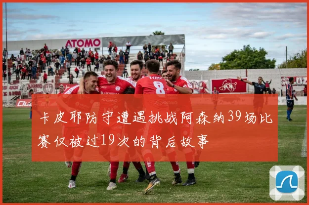 卡皮耶防守遭遇挑战阿森纳39场比赛仅被过19次的背后故事